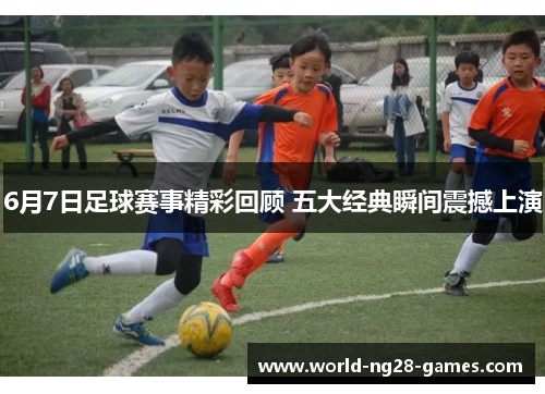 6月7日足球赛事精彩回顾 五大经典瞬间震撼上演