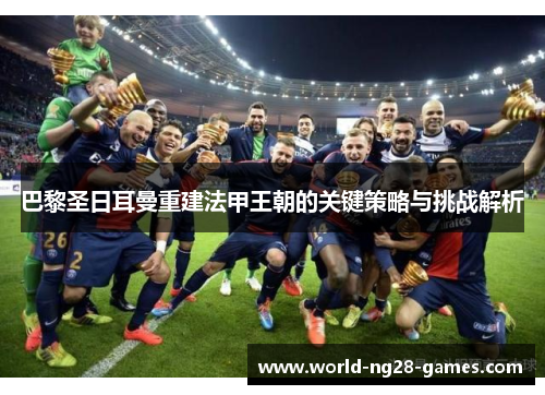 巴黎圣日耳曼重建法甲王朝的关键策略与挑战解析