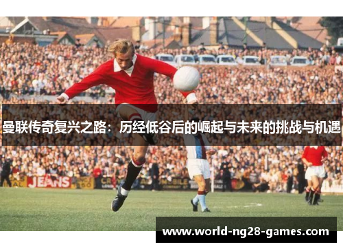 曼联传奇复兴之路：历经低谷后的崛起与未来的挑战与机遇