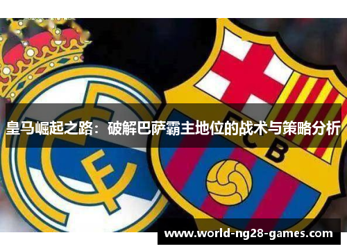 皇马崛起之路：破解巴萨霸主地位的战术与策略分析