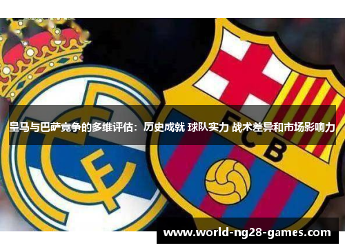 皇马与巴萨竞争的多维评估：历史成就 球队实力 战术差异和市场影响力