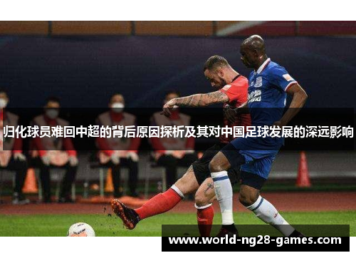 归化球员难回中超的背后原因探析及其对中国足球发展的深远影响