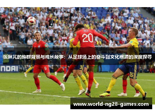 张琳芃的族群背景与成长故事：从足球场上的奋斗到文化根源的深度探寻