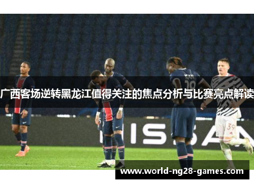 广西客场逆转黑龙江值得关注的焦点分析与比赛亮点解读