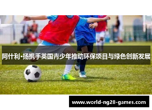 阿什利·扬携手英国青少年推动环保项目与绿色创新发展