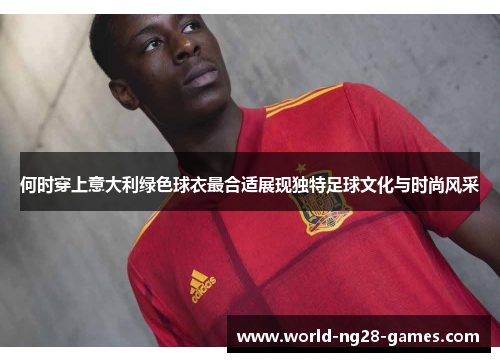 何时穿上意大利绿色球衣最合适展现独特足球文化与时尚风采