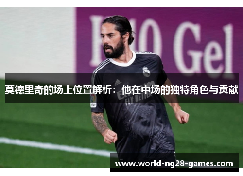 莫德里奇的场上位置解析：他在中场的独特角色与贡献