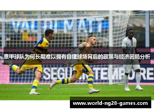 意甲球队为何长期难以拥有自建球场背后的政策与经济困局分析 意甲球队为何长期难以拥有自建球场背后的政策与经济困局分析