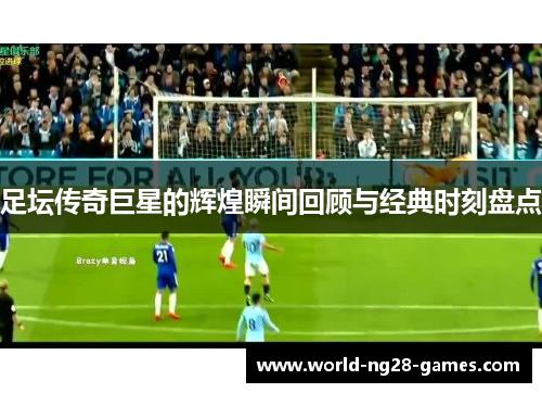 足坛传奇巨星的辉煌瞬间回顾与经典时刻盘点 足坛传奇巨星的辉煌瞬间回顾与经典时刻盘点