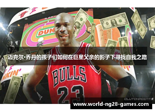 迈克尔·乔丹的孩子们如何在巨星父亲的影子下寻找自我之路 迈克尔·乔丹的孩子们如何在巨星父亲的影子下寻找自我之路