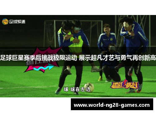 足球巨星赛季后挑战极限运动 展示超凡才艺与勇气再创新高 足球巨星赛季后挑战极限运动 展示超凡才艺与勇气再创新高
