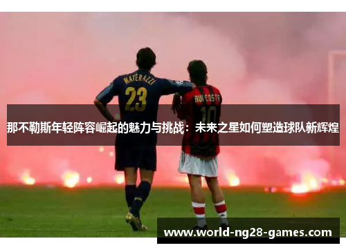 那不勒斯年轻阵容崛起的魅力与挑战：未来之星如何塑造球队新辉煌