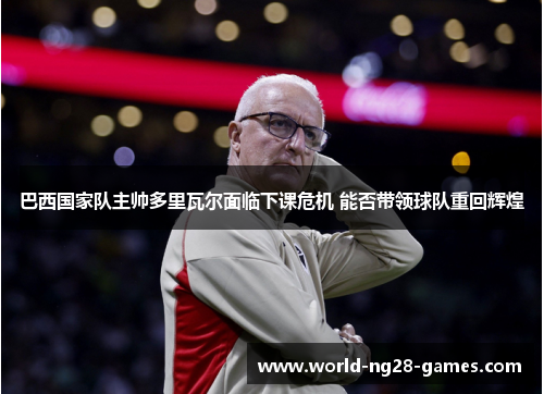 巴西国家队主帅多里瓦尔面临下课危机 能否带领球队重回辉煌 巴西国家队主帅多里瓦尔面临下课危机 能否带领球队重回辉煌