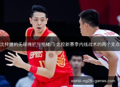 沈梓捷的无球掩护与电梯门 北控新赛季内线战术的两个支点 沈梓捷的无球掩护与电梯门 北控新赛季内线战术的两个支点